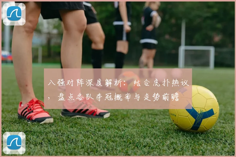 八强对阵深度解析：结合虎扑热议，盘点各队夺冠概率与走势前瞻