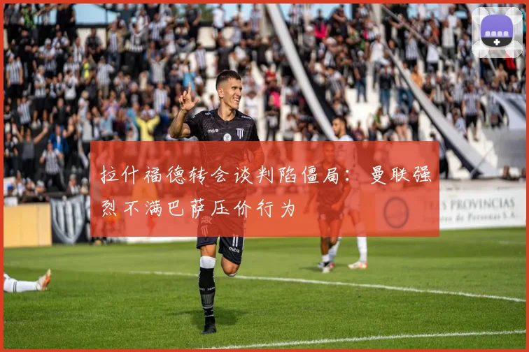 拉什福德转会谈判陷僵局：曼联强烈不满巴萨压价行为