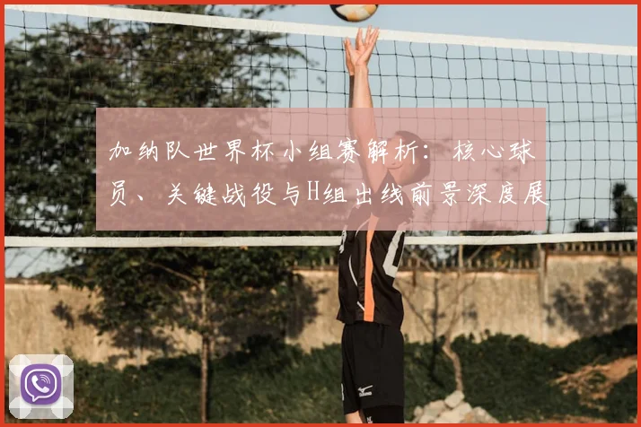 加纳队世界杯小组赛解析：核心球员、关键战役与H组出线前景深度展望