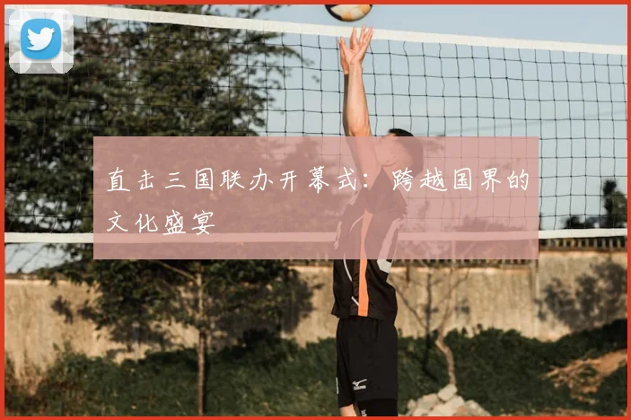 直击三国联办开幕式：跨越国界的文化盛宴