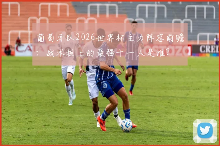 葡萄牙队2026世界杯主力阵容前瞻：战术板上的最强十一人是谁？