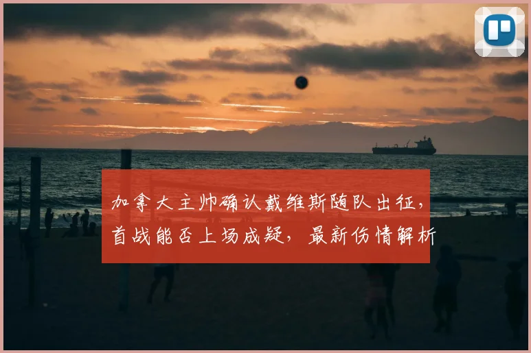加拿大主帅确认戴维斯随队出征，首战能否上场成疑，最新伤情解析