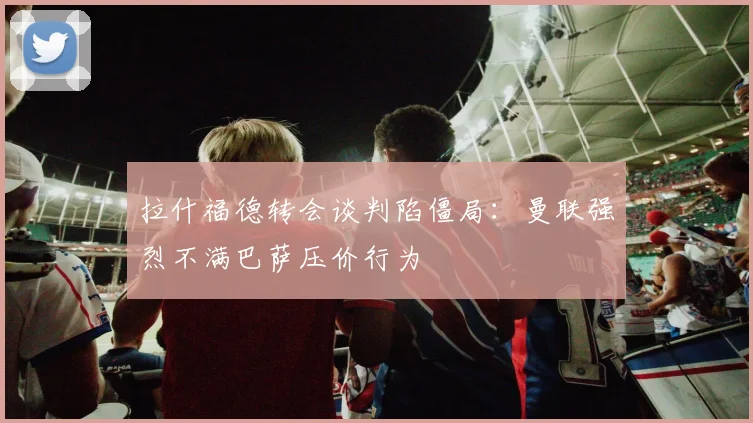 拉什福德转会谈判陷僵局：曼联强烈不满巴萨压价行为