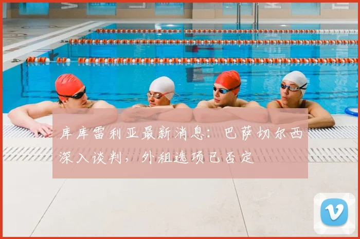 库库雷利亚最新消息：巴萨切尔西深入谈判，外租选项已否定
