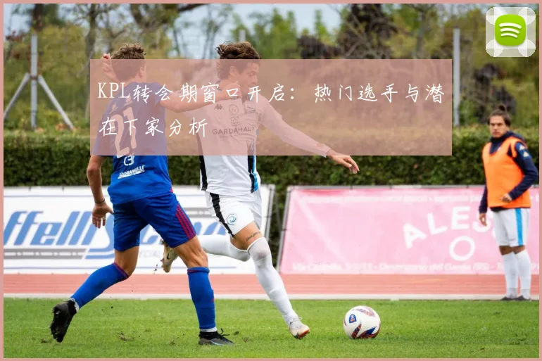 KPL转会期窗口开启：热门选手与潜在下家分析
