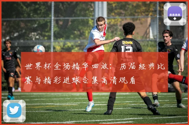 世界杯全场精华回放：历届经典比赛与精彩进球合集高清观看